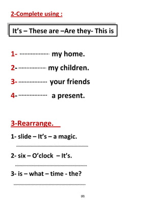 (2)
2-Complete using :
1- my home.
2- my children.
3- your friends
4- a present.
3-Rearrange.
1- slide – It’s – a magic.
2- six – O’clock – It’s.
3- is – what – time - the?
It’s – These are –Are they- This is
 