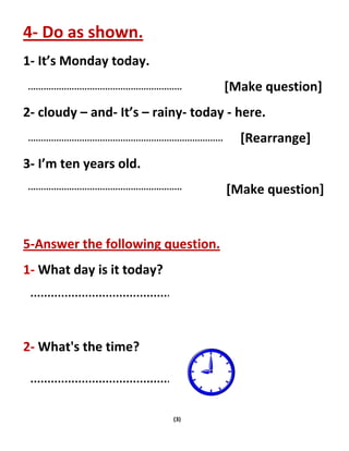 (3)
4- Do as shown.
1- It’s Monday today.
[Make question]
2- cloudy – and- It’s – rainy- today - here.
[Rearrange]
3- I’m ten years old.
[Make question]
5-Answer the following question.
1- What day is it today?
2- What's the time?
 