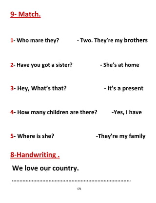 (7)
9- Match.
1- Who mare they? - Two. They’re my brothers
2- Have you got a sister? - She’s at home
3- Hey, What’s that? - It’s a present
4- How many children are there? -Yes, I have
5- Where is she? -They’re my family
8-Handwriting .
We love our country.
 