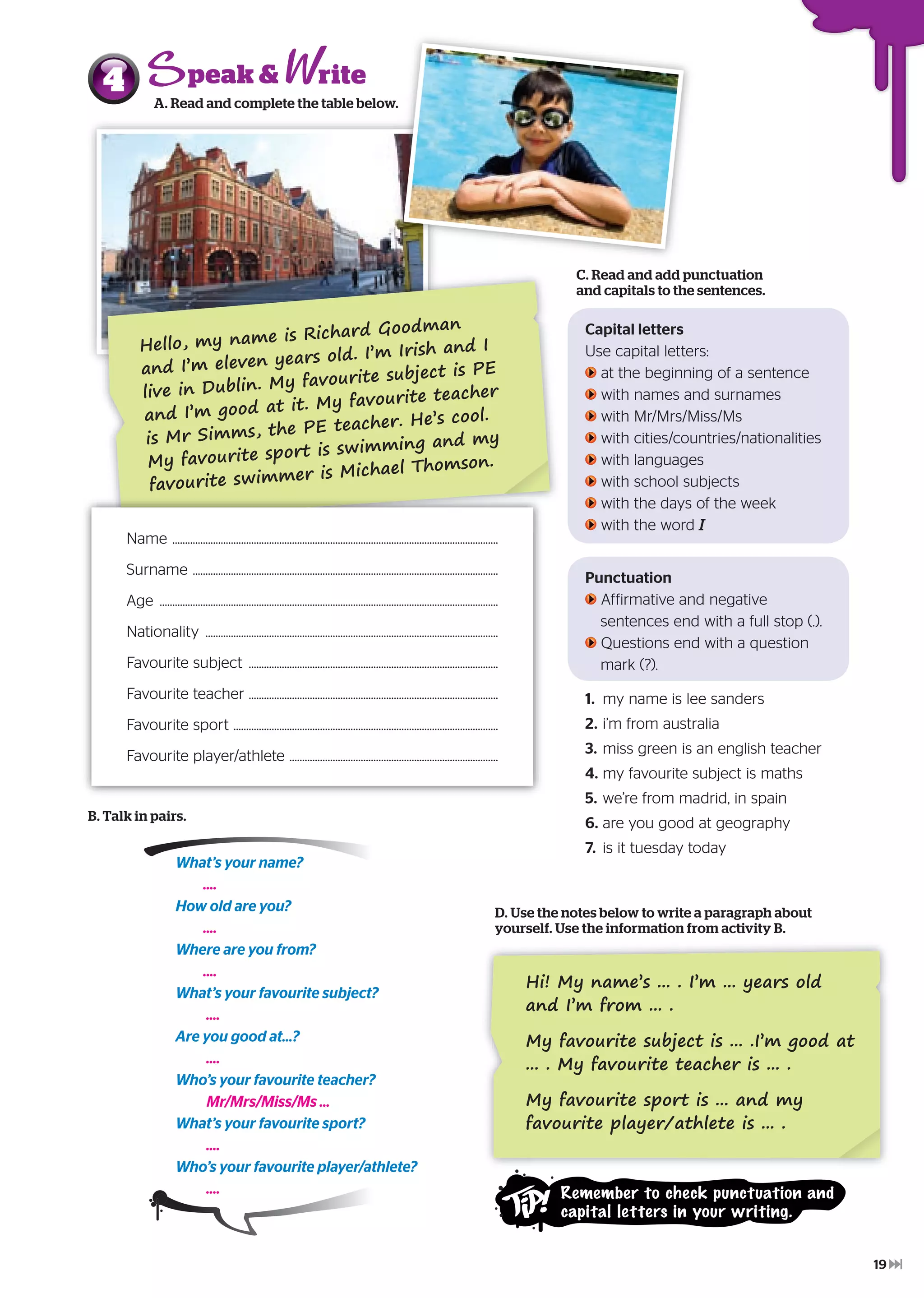 Hello, my name is Richard Goodman
and I’m eleven years old. I’m Irish and I
live in Dublin. My favourite subject is PE
and I’m good at it. My favourite teacher
is Mr Simms, the PE teacher. He’s cool.
My favourite sport is swimming and my
favourite swimmer is Michael Thomson.
Name ................................................................................................................................
Surname ........................................................................................................................
Age .....................................................................................................................................
Nationality ...................................................................................................................
Favourite subject ..................................................................................................
Favourite teacher ..................................................................................................
Favourite sport ........................................................................................................
Favourite player/athlete ..................................................................................
A. Read and complete the table below.
4 A. Read and complete the table below.
C. Read and add punctuation
and capitals to the sentences.
Capital letters
Use capital letters:
at the beginning of a sentence
with names and surnames
with Mr/Mrs/Miss/Ms
with cities/countries/nationalities
with languages
with school subjects
with the days of the week
with the word I
Punctuation
Affirmative and negative
sentences end with a full stop (.).
Questions end with a question
mark (?).
1. my name is lee sanders
2. i’m from australia
3. miss green is an english teacher
4. my favourite subject is maths
5. we’re from madrid, in spain
6. are you good at geography
7. is it tuesday today
What’s your name?
....
How old are you?
....
Where are you from?
....
What’s your favourite subject?
....
Are you good at...?
....
Who’s your favourite teacher?
Mr/Mrs/Miss/Ms ...
What’s your favourite sport?
....
Who’s your favourite player/athlete?
....
B. Talk in pairs.
D. Use the notes below to write a paragraph about
yourself. Use the information from activity B.
Hi! My name’s ... . I’m ... years old
and I’m from ... .
My favourite subject is ... .I’m good at
... . My favourite teacher is ... .
My favourite sport is ... and my
favourite player/athlete is ... .
ritepeak &
Remember to check punctuation and
capital letters in your writing.
19
 