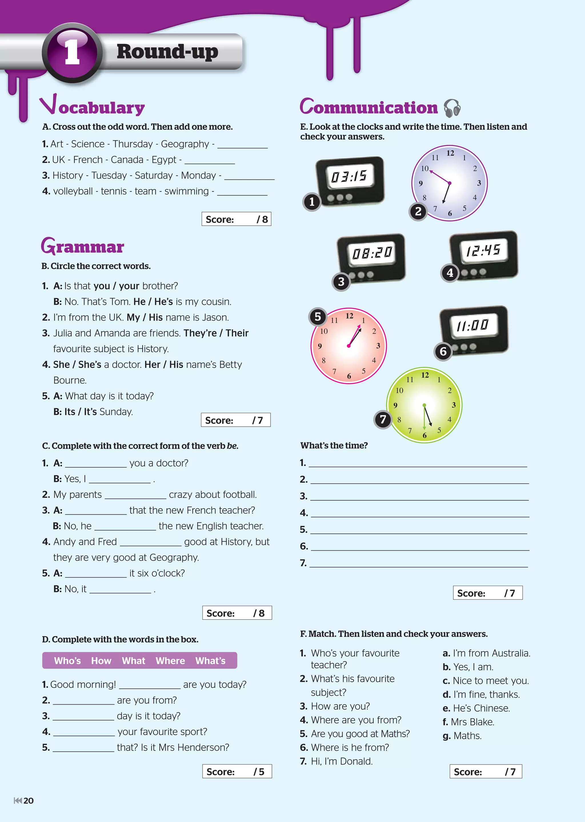 Round-up1
A. Cross out the odd word. Then add one more.
1. Art - Science - Thursday - Geography -
2. UK - French - Canada - Egypt -
3. History - Tuesday - Saturday - Monday -
4. volleyball - tennis - team - swimming -
Score: / 8
rammar
B. Circle the correct words.
1. A: Is that you / your brother?
B: No. That’s Tom. He / He’s is my cousin.
2. I’m from the UK. My / His name is Jason.
3. Julia and Amanda are friends. They’re / Their
favourite subject is History.
4. She / She’s a doctor. Her / His name’s Betty
Bourne.
5. A: What day is it today?
B: Its / It’s Sunday.
Score: / 7
C. Complete with the correct form of the verb be.
1. A: you a doctor?
B: Yes, I .
2. My parents crazy about football.
3. A: that the new French teacher?
B: No, he the new English teacher.
4. Andy and Fred good at History, but
they are very good at Geography.
5. A: it six o’clock?
B: No, it .
Score: / 8
ommunicationE. Look at the clocks and write the time. Then listen and
check your answers.
03:15
12
1
2
3
4
5
6
7
8
9
10
11
08:20
12
1
2
3
4
5
6
7
8
9
10
11
12:45
What’s the time?
1.
2.
3.
4.
5.
6.
7.
Score: / 7
F. Match. Then listen and check your answers.
1. Who’s your favourite
teacher?
2. What’s his favourite
subject?
3. How are you?
4. Where are you from?
5. Are you good at Maths?
6. Where is he from?
7. Hi, I’m Donald.
Score: / 7
a. I’m from Australia.
b. Yes, I am.
c. Nice to meet you.
d. I’m fine, thanks.
e. He’s Chinese.
f. Mrs Blake.
g. Maths.
D. Complete with the words in the box.
1. Good morning! are you today?
2. are you from?
3. day is it today?
4. your favourite sport?
5. that? Is it Mrs Henderson?
Score: / 5
Who’s How What Where What’s
ocabulary
1
2
3
4
5
11:00
6
12
1
2
3
4
5
6
7
8
9
10
11
7
20
 