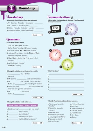 Round-up1
A. Cross out the odd word. Then add one more.
1. Art - Science - Thursday - Geography -
2. UK - French - Canada - Egypt -
3. History - Tuesday - Saturday - Monday -
4. volleyball - tennis - team - swimming -
Score: / 8
rammar
B. Circle the correct words.
1. A: Is that you / your brother?
B: No. That’s Tom. He / He’s is my cousin.
2. I’m from the UK. My / His name is Jason.
3. Julia and Amanda are friends. They’re / Their
favourite subject is History.
4. She / She’s a doctor. Her / His name’s Betty
Bourne.
5. A: What day is it today?
B: Its / It’s Sunday.
Score: / 7
C. Complete with the correct form of the verb be.
1. A: you a doctor?
B: Yes, I .
2. My parents crazy about football.
3. A: that the new French teacher?
B: No, he the new English teacher.
4. Andy and Fred good at History, but
they are very good at Geography.
5. A: it six o’clock?
B: No, it .
Score: / 8
ommunicationE. Look at the clocks and write the time. Then listen and
check your answers.
03:15
12
1
2
3
4
5
6
7
8
9
10
11
08:20
12
1
2
3
4
5
6
7
8
9
10
11
12:45
What’s the time?
1.
2.
3.
4.
5.
6.
7.
Score: / 7
F. Match. Then listen and check your answers.
1. Who’s your favourite
teacher?
2. What’s his favourite
subject?
3. How are you?
4. Where are you from?
5. Are you good at Maths?
6. Where is he from?
7. Hi, I’m Donald.
Score: / 7
a. I’m from Australia.
b. Yes, I am.
c. Nice to meet you.
d. I’m fine, thanks.
e. He’s Chinese.
f. Mrs Blake.
g. Maths.
D. Complete with the words in the box.
1. Good morning! are you today?
2. are you from?
3. day is it today?
4. your favourite sport?
5. that? Is it Mrs Henderson?
Score: / 5
Who’s How What Where What’s
ocabulary
1
2
3
4
5
11:00
6
12
1
2
3
4
5
6
7
8
9
10
11
7
20
 