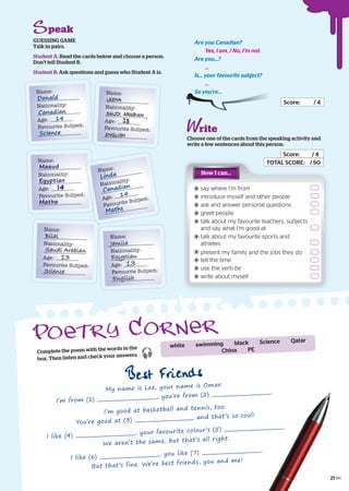 peak
Are you Canadian?
Yes, I am. / No, I’m not.
Are you...?
...
Is... your favourite subject?
...
So you’re...
Score: / 4
rite
Choose one of the cards from the speaking activity and
write a few sentences about this person.
Score: / 4
TOTAL SCORE: / 50
GUESSING GAME
Talk in pairs.
Student A: Read the cards below and choose a person.
Don’t tell Student B.
Student B: Ask questions and guess who Student A is.
TOTAL SCORE:TOTAL SCORE: / 50
Now I can…
say where I’m from
introduce myself and other people
ask and answer personal questions
greet people
talk about my favourite teachers, subjects
and say what I’m good at
talk about my favourite sports and
athletes
present my family and the jobs they do
tell the time
use the verb be
write about myself
Name:
Nationality:
Age:
Favourite Subject:
Donald
Canadian
14
Science
Name:
Nationality:
Age:
Favourite Subject:
LEENA
Saudi Arabian
13
English
Name:
Nationality:
Age:
Favourite Subject:
Masud
Egyptian
14
Maths
Name:
Nationality:
Age:
Favourite Subject:
Bilal
Saudi Arabian
Science
13
Name:
Nationality:
Age:
Favourite Subject:
Linda
Canadian
14
Maths
Name:
Nationality:
Age:
Favourite Subject:
Jamila
Egyptian
13
English
Complete the poem with the words in the
box. Then listen and check your answers. 
Best Friends
My name is Lee, your name is Omar.
I’m from (1) , you’re from (2) .
I’m good at basketball and tennis, too.
You’re good at (3)
and that’s so cool!
I like (4) , your favourite colour’s (5) .
We aren’t the same, but that’s all right.
I like (6) , you like (7) .
But that’s fine. We’re best friends, you and me!
white swimming black Science Qatar
China PE
21
 