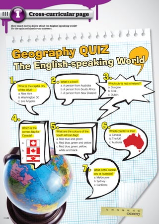 How much do you know about the English-speaking world?
Do the quiz and check your answers.
Geography QUIZ
The English-speaking World
What is the capital city
of the USA?
a. New York
b. Washington DC
c. Los Angeles
What is the capital cityWhat is the capital city
of the USA?of the USA?
1. What is a kiwi?
a. A person from Australia
b. A person from South Africa
c. A person from New Zealand
What is a kiwi?What is a kiwi?2. Which city is not in Ireland?
a. Glasgow
b. Cork
c. Dublin
Which city is not in Ireland?Which city is not in Ireland?
3.
Which is the
correct flag for
Canada?
a.
b.
c.
4.
Which is theWhich is the
correct flag forcorrect flag for
Canada?Canada?
What are the colours of the
South African flag?
a. Red, blue and green
b. Red, blue, green and yellow
c. Red, blue, green, yellow,
white and black
What are the colours of theWhat are the colours of the
South African flag?South African flag?
5. Which country is this?
a. Canada
b. The UK
c. Australia
6.Which country is this?Which country is this?
7. What is the capital
city of Australia?
a. Melbourne
b. Sydney
c. Canberra
What is the capitalWhat is the capital
city of Australia?city of Australia?
Answers:
1b2c3a4b5c6c7c
Cross-curricular page1
22
 