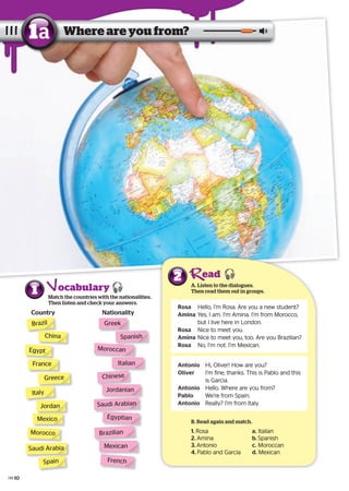 ocabulary1 Match the countries with the nationalities.
Then listen and check your answers.
Country Nationality
A. Listen to the dialogues.
Then read them out in groups.
2
Where are you from?1a
B. Read again and match.
1. Rosa a. Italian
2. Amina b. Spanish
3. Antonio c. Moroccan
4. Pablo and Garcia d. Mexican
Brazil
China
France
Greece
EgyptEgypt
Italy
Mexico
Morocco
Jordan
Spain
Greek
Moroccan
SpanishSpanish
French
Italian
Chinese
Jordanian
Mexican
Rosa Hello, I’m Rosa. Are you a new student?
Amina Yes, I am. I’m Amina. I’m from Morocco,
but I live here in London.
Rosa Nice to meet you.
Amina Nice to meet you, too. Are you Brazilian?
Rosa No, I’m not. I’m Mexican.
Antonio Hi, Oliver! How are you?
Oliver I’m fine, thanks. This is Pablo and this
is Garcia.
Antonio Hello. Where are you from?
Pablo We’re from Spain.
Antonio Really? I’m from Italy.
ead
Saudi ArabianSaudi Arabian
Saudi ArabiaSaudi Arabia
Egyptian
Brazilian
Saudi Arabian
10
 