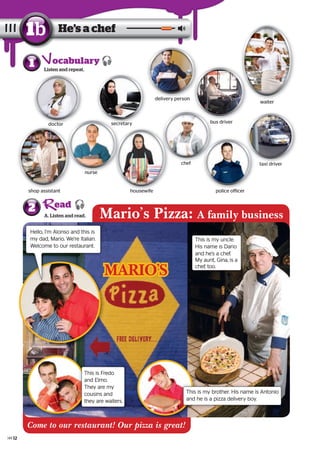 1 Listen and repeat.
A. Listen and read.
2
He’s a chef1b
secretary
delivery person
bus driver
shop assistant
chef
police officer
taxi driver
nurse
doctor
waiter
Mario’s Pizza: A family business
This is my uncle.
His name is Dario
and he’s a chef.
My aunt, Gina, is a
chef, too.
Hello, I’m Alonso and this is
my dad, Mario. We’re Italian.
Welcome to our restaurant.
This is my brother. His name is Antonio
and he is a pizza delivery boy.
This is Fredo
and Elmo.
They are my
cousins and
they are waiters.
MÁRIO’S
Come to our restaurant! Our pizza is great!
ocabulary
ead
police officerhousewifeshop assistant
doctor
waiter
housewife
secretary
nurse
secretarysecretarydoctor
taxi driver
12
 