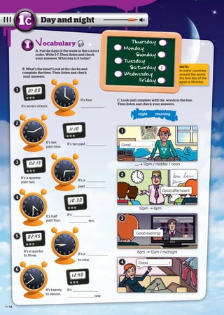 A. Put the days of the week in the correct
order. Write 1-7. Then listen and check
your answers. What day is it today?
Day and night1c
B. What’s the time? Look at the clocks and
complete the time. Then listen and check
your answers.
It’s seven o’clock.
It’s ten past .
02:15
It’s a quarter
past two.
10:30
It’s
ten.
02:45
It’s a quarter
to three.
12:40
It’s
one.
night morning
1
C. Look and complete with the words in the box.
Then listen and check your answers.
 12pm / midday / noon
12pm Ý 6pm
6pm Ý 12am / midnight
Good afternoon!
Good evening!
Good !
07:00
11:10
It’s four
.
It’s a
past .
It’s a
to nine.
It’s ten
past nine.
It’s half
past four.
It’s twenty
to eleven.
1
Good !
ocabulary Thursday
Monday
Sunday
Tuesday
Saturday
Wednesday
Friday
1
2
3
4
5
6
1
2
3
4
NOTE:
In many countries
around the world,
the first day of the
week is Monday.week is Monday.
14
 