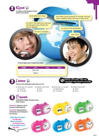 NAME CITY DAY TIME
New York
Beijing
A. Listen to the dialogue. Then
read it out in pairs.
2
GUESSING GAME: Find the clock.
Talk in pairs.
4
B. Read again and complete the table.
Good afternoon, Huan.
It’s 2:30 in the afternoon here but
it’s Saturday today. What’s the
time in Beijing?
Oh, sorry. Goodbye.
You mean, good morning. It’s Sunday morning
here in Beijing. What’s the time in New York?
It’s 3:30 IN THE MORNING!
Bye, Dave!!
What day is it today?
It’s Monday.
What’s the time?
It’s half past two.
Is it the yellow clock?
Yes, it is!
Student A: Choose a clock
but don’t tell Student B.
Student B: Ask questions
to find the clock Student A
has chosen.
ead
1. What day is it today?
a. Tuesday
b. Thursday
2. What’s the time?
a. 8:30
b. 9:30
Listen to the dialogues and choose a or b.
3
3. What day is it today?
a. Wednesday
b. Thursday
4. What’s the time?
a. 12am
b. 12pm
isten 
peak
Before you listen, read the
questions and answers carefully.
15
 