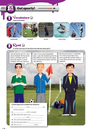 1 Listen and repeat.
A. Listen and read. Do the three boys like the same sport?
2
11 Listen and repeat.
Get sporty!1d
basketball football volleyballswimmingtennis
ocabulary
ead
I like all sports but I’m crazy
about football. My favourite
team is Al-Rabie and my
favourite player is Jamal
Al-Naser. He’s very famous.
I play in the school basketball
team. I also like football and tennis.
Bob Wilkins is my favourite player.
He’s a great tennis player and he’s
very famous.
1. and are
famous players.
2. isn’t in a team.
3. Bill’s favourite sports are ,
and .
4. Tom and his brother play .
5. Ali’s favourite sport is .
6. Tom is in a team.
B. Read again and complete the sentences.
My favourite sport is volleyball.
I’m in the school team and
we’re great! My brother, Peter, is
crazy about tennis and we play
together.
16
 