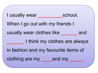 I usually wear _________school.
When I go out with my friends I
usually wear clothes like ______ and
______. I think my clothes are always
in fashion and my favourite items of
clothing are my ____and my _____.