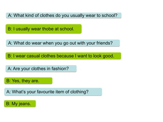 A: What kind of clothes do you usually wear to school?
B: I usually wear thobe at school.
A: What do wear when you go out with your friends?
B: I wear casual clothes because I want to look good.
A: Are your clothes in fashion?
B: Yes, they are.
A: What’s your favourite item of clothing?
B: My jeans.