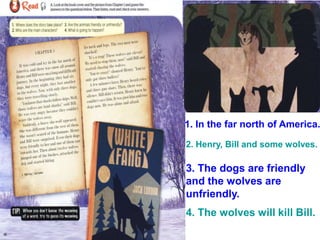 1. In the far north of America.
2. Henry, Bill and some wolves.
3. The dogs are friendly
and the wolves are
unfriendly.
4. The wolves will kill Bill.