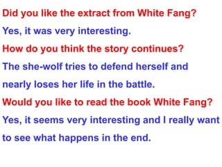 Did you like the extract from White Fang?
Yes, it was very interesting.
How do you think the story continues?
The she-wolf tries to defend herself and
nearly loses her life in the battle.
Would you like to read the book White Fang?
Yes, it seems very interesting and I really want
to see what happens in the end.