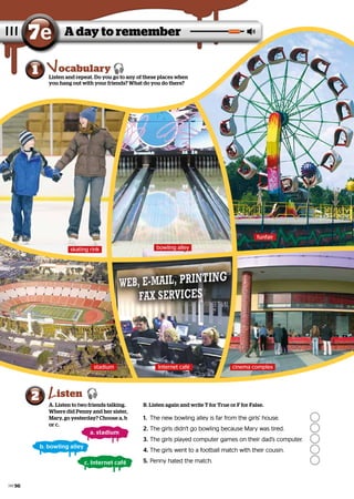 A day to remember
7e
Listen and repeat. Do you go to any of these places when
you hang out with your friends? What do you do there?
1 ocabulary
A. Listen to two friends talking.
Where did Penny and her sister,
Mary, go yesterday? Choose a, b
or c.
2 isten 
a. stadium
skating rink bowling alley
funfair
b. bowling alley
c. Internet café
B. Listen again and write T for True or F for False.
1.	 The new bowling alley is far from the girls’ house.
The new bowling alley is far from the girls’ house. 	
	
2.	The girls didn’t go bowling because Mary was tired.
The girls didn’t go bowling because Mary was tired. 	
	
3.	 The girls played computer games on their dad’s computer.
The girls played computer games on their dad’s computer.	
	
4.	The girls went to a football match with their cousin.
The girls went to a football match with their cousin.	
	
5.	 Penny hated the match.
Penny hated the match.		
		
stadium Internet café cinema complex
96
 