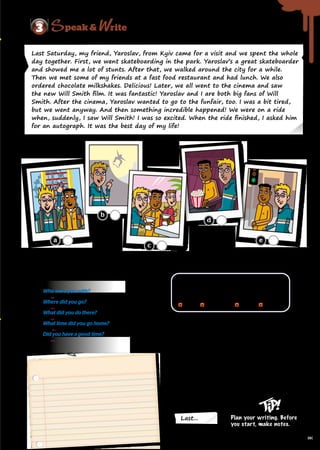 A. Read and put the pictures in the correct order. Write 1-5.
3 rite
peak 
Last... Plan your writing. Before
you start, make notes.
Who were you with?
	...
Where did you go?
	...
What did you do there?
	...
What time did you go home?
	 ...
Did you have a good time?
	 ...
C. Read and complete the paragraph with linking
words/phrases.
Last Sunday, I spent the day with my cousins.
Last Sunday, I spent the day with my cousins.
(1)
(1) , we went to a fast food
, we went to a fast food
restaurant and had burgers and chips.
restaurant and had burgers and chips.
(2)
(2) , we went to the bowling alley
, we went to the bowling alley
and hung out there for about an hour.
and hung out there for about an hour.
(3)
(3) , we went to the skating rink
, we went to the skating rink
and had a great time. We went home at around
and had a great time. We went home at around
eleven o’clock. We had a fantastic time!
eleven o’clock. We had a fantastic time!
D. Write about an interesting day
in your life. Use your notes from
activity B.
Last Saturday, my friend, Yaroslav, from Kyiv came for a visit and we spent the whole
day together. First, we went skateboarding in the park. Yaroslav’s a great skateboarder
and showed me a lot of stunts. After that, we walked around the city for a while.
Then we met some of my friends at a fast food restaurant and had lunch. We also
ordered chocolate milkshakes. Delicious! Later, we all went to the cinema and saw
the new Will Smith film. It was fantastic! Yaroslav and I are both big fans of Will
Smith. After the cinema, Yaroslav wanted to go to the funfair, too. I was a bit tired,
but we went anyway. And then something incredible happened! We were on a ride
when, suddenly, I saw Will Smith! I was so excited. When the ride finished, I asked him
for an autograph. It was the best day of my life!
B. Think about an interesting day in your life. Look at the
questions in the speech bubble and make some notes.
Then talk in pairs.
Linking words/phrases
Describe events in the order they happened.
Describe events in the order they happened.
Use linking words/phrases like:
Use linking words/phrases like:
first
first after that
after that then
then later
later
a
b
c
d
e
97
 