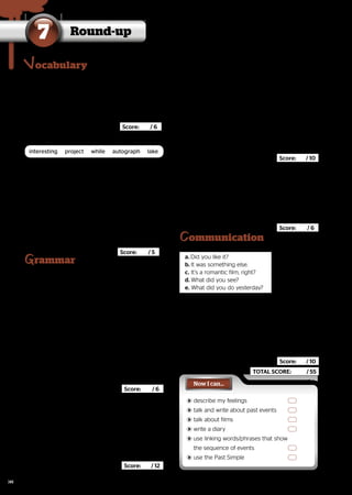 Round-up
7
A. Cross out the odd word. Then add one more.
rammar
B. Complete using the words in the box.
1. 
I didn’t finish my

I didn’t finish my , so I didn’t give
, so I didn’t give
it to my teacher.
it to my teacher.
2. This book is very
This book is very . Read it.
. Read it.
3. Volodymyr met his favourite singer yesterday and
Volodymyr met his favourite singer yesterday and
he asked her for a(n)
he asked her for a(n) ..
4. Let’s go to the
Let’s go to the today. We can
today. We can
go fishing or have a picnic.
go fishing or have a picnic.
5. 
Yesterday after school, I listened to music for a

Yesterday after school, I listened to music for a
and then I did my homework.
and then I did my homework.
		 Score: / 5
F. Circle the correct words.
ommunication
Now I can…
	
	describe my feelings
describe my feelings
	
	talk and write about past events
talk and write about past events
	
	talk about films
talk about films
	
	write a diary
write a diary
	
	use linking words/phrases that show
use linking words/phrases that show
the sequence of events
the sequence of events
	
	use the Past Simple
use the Past Simple
ocabulary
C. Complete with was, wasn’t, were or weren’t.
1. Svitlana didn’t do her homework yesterday
Svitlana didn’t do her homework yesterday
because she
because she tired.
tired.
2. My friends and I walked home in the rain.
My friends and I walked home in the rain.
We
We very wet when we got home.
very wet when we got home.
3. There
There any soft drinks in the fridge, so I
any soft drinks in the fridge, so I
went to the supermarket.
went to the supermarket.
4. Ron had a terrible dream last night, but he
Ron had a terrible dream last night, but he
scared.
scared.
5. A:	Where
	Where you last night? I called you 	
you last night? I called you 	
		 five times.
		 five times.
B:	I
	I at home. My parents and I went to 	
at home. My parents and I went to 	
		 a volleyball match.
		 a volleyball match.


Score: / 6 	
	
1.		funfair – cinema – Internet café – skateboarder –
		funfair – cinema – Internet café – skateboarder –
	
	
2.	excited – children – angry – sad –
	excited – children – angry – sad –
3.		animated film – comedy – concert – horror film –
		animated film – comedy – concert – horror film –
			
			 Score: / 6
interesting project while autograph lake
D. Write the Past Simple of the verbs.
1. put	
put	
2. try	
try	
3. find	
find	
4. tell	
tell	
5. take	
take	
6. happen	
happen	
7. fall	
fall	
8. finish	
finish	
9. sleep	
sleep	
10. visit	
visit	
11. stop	
stop	
12. sit	
sit	
E. Complete with the Past Simple of the verbs in
brackets.
1. We
We (not want) to stay at home last
(not want) to stay at home last
Saturday, so we
Saturday, so we (spend) the day at
(spend) the day at
the funfair.
the funfair.
2. 

A:	
	 you
you (watch) the 	
(watch) the 	
	 basketball game yesterday?
	 basketball game yesterday?
B:	No, my cousins
	No, my cousins (come) to our 	
(come) to our 	
	 house and we
	 house and we (play) computer 	
(play) computer 	
	games.
	games.
3. 
Yesterday it was very hot, so the children

Yesterday it was very hot, so the children
(go) to the swimming pool.
(go) to the swimming pool.
They
They (swim) for hours. Then they
(swim) for hours. Then they
(buy) some milkshakes.
(buy) some milkshakes.
4. I
I (not sleep) well last night and I
(not sleep) well last night and I
(get up) early. Now I’m tired.
(get up) early. Now I’m tired.
	
	
1. My brother
My brother doesn’t / didn’t
doesn’t / didn’t like science-fiction
like science-fiction
films. He usually
films. He usually watches / watched
watches / watched comedies.
comedies.
2. Natalia and her sister
Natalia and her sister see / saw
see / saw Pink Panther 2
Pink Panther 2 last
last
night. They
night. They enjoy / enjoyed
enjoy / enjoyed it very much.
it very much.
3. The History Museum
The History Museum has / had
has / had ancient Egyptian
ancient Egyptian
mummies. We
mummies. We go / went
go / went there yesterday. Don’t
there yesterday. Don’t
miss it!
miss it!
			
			
G. Complete the dialogue with the sentences a-e.
a. Did you like it?
Did you like it?
b. It was something else.
It was something else.
c. It’s a romantic film, right?
It’s a romantic film, right?
d. What did you see?
What did you see?
e. What did you do yesterday?
What did you do yesterday?
A: (1)
(1)
B: I went to the cinema.
I went to the cinema.
A: Really? (2)
Really? (2)
B: I saw
I saw Spark
Spark..
A: Oh. I know that film. (3)
Oh. I know that film. (3)
B: No, it isn’t. It’s an animated film.
No, it isn’t. It’s an animated film.
A: (4)
(4)
B: Yeah. (5)
Yeah. (5) Don’t miss it!
Don’t miss it!
		
		
Score: / 12
Score: / 10
Score: / 6
Score: / 10
TOTAL SCORE: / 55
98
 