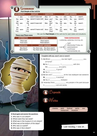 Complete with was, wasn’t, were or weren’t.
1.	A:	Where
	Where you last night?
you last night? you
you
		 at home?
		 at home?
	
	 B:	No, I
	No, I . I
. I with Ann.
with Ann.
		We
		We at a party.
at a party.
	
	 A:	
	 it good?
it good?
	
	 B:	Yes, it
Yes, it ..
2.	A:	Dan and I
	Dan and I at the new skatepark last weekend.
at the new skatepark last weekend.
	
	 B: it exciting?
it exciting?
	
	 A: Yes, it
Yes, it fantastic!
fantastic!
3.	 Yesterday there
Yesterday there any people in the park because 	
any people in the park because 	
it
it cold and windy.
cold and windy.
Write a few sentences about where you were last Sunday.
Use the ideas in the box and the questions given.
5 rite
4 peak
Go to the Pair work activities section.
•	 Where were you last Sunday?
•	 Where were you last Sunday?
•	 Who were you with?
•	 Who were you with?
•	 How was it? Was it interesting/boring/exciting/
•	 How was it? Was it interesting/boring/exciting/
scary/dangerous, etc.?
scary/dangerous, etc.?
•	
Were you scared/bored/happy/sad/excited/angry/
•	
Were you scared/bored/happy/sad/excited/angry/
surprised, etc.?
surprised, etc.?
Last Sunday, I was at…
B. Read again and answer the questions.
1.	 Who was in Liv’s dream?
	 Who was in Liv’s dream?
2.	Where were they last week?
	Where were they last week?
3.	What was in the museum in Liv’s dream?
	What was in the museum in Liv’s dream?
4.	What was at the bottom of the steps?
	What was at the bottom of the steps?
5.	Why was Liv scared?
	Why was Liv scared?
6.	Who was in Stu’s dream?
Who was in Stu’s dream?
We use the
We use the Past Simple of the verb be for past states and situations.
of the verb be for past states and situations.
3 Past Simple of the verb be
rammar
AFFIRMATIVE NEGATIVE QUESTIONS SHORT ANSWERS
I was I wasn’t (=was not) Was I? Yes, I was. No, I wasn’t.
You were You weren’t (=were not) Were you? Yes, you were. No, you weren’t.
He
She
It
was
He
She
It
wasn’t (=was not) Was
he?
she?
it?
Yes,
he
she
it
was. No,
he
she
it
wasn’t.
We
You
They
were
We
You
They
weren’t (=were not) Were
we?
you?
they?
Yes,
we
you
they
were. No,
we
you
they
weren’t.
There was/There were
There was, there were
AFFIRMATIVE NEGATIVE
There was
There were
There wasn’t
There weren’t
QUESTIONS SHORT ANSWERS
Was there?
Were there?
Yes, there was. No, there wasn’t.
Yes, there were. No, there weren’t.
• yesterday, yesterday morning, etc.
• yesterday, yesterday morning, etc.
		
		
		
		 night
night
		 Wednesday/ Friday, etc.
		 Wednesday/ Friday, etc.
• last	 week/weekend
• last	 week/weekend
		 month/year
		 month/year
		 summer/winter, etc.
		 summer/winter, etc.
TIME EXPRESSIONS
cinema park festival party zoo
restaurant museum
89
 