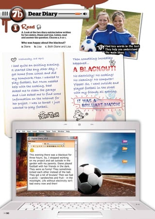 I had quite an exciting evening.
I had quite an exciting evening.
It started like any other day. I
It started like any other day. I
got home from school and did
got home from school and did
my homework.Then I wanted to
my homework.Then I wanted to
play football, but Mum needed
play football, but Mum needed
help with the cooking, Dad
help with the cooking, Dad
asked me to clean the garage
asked me to clean the garage
and Lisa asked me to find some
and Lisa asked me to find some
information on the Internet for
information on the Internet for
her project. I was so bored! I just
her project. I was so bored! I just
wanted to play football.
wanted to play football.
Wednesday, 3rd April
Wednesday, 3rd April Then something incredible
Then something incredible
happened...
happened...
A blackout!
No electricity! No cooking!
No electricity! No cooking!
No cleaning! No computer!
No cleaning! No computer!
Yippee! So, I went outside and
Yippee! So, I went outside and
played football in the street
played football in the street
with my friends all evening.
with my friends all evening.
It was a
brilliant match!
A. Look at the two diary entries below written
by two sisters, Diane and Lisa. Listen, read
and answer the question. Choose a, b or c.
Dear Diary
7b
1 ead
Who was happy about the blackout?
a. Diane
Diane b. Lisa
Lisa c. Both Diane and Lisa
Both Diane and Lisa
File Edit View Insert Format Table Tools Window Help
homework
GAMES
DIARY
This evening there was a blackout for
three hours. So, I stopped working
on my project and sat outside in the
garden with my parents. Diane played
football with her friends in the dark.
They were so funny! They sometimes
kicked each other instead of the ball.
They got a lot of bruises! Then we had
a picnic - sandwiches and fruit - in the
moonlight. Life without electricity isn’t
bad every now and then!
Digital Diary_v5.0
Find key words in the text.
They help you understand
the main ideas.
90
 