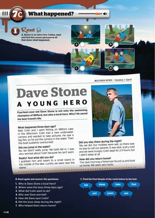 What happened three days ago?
What happened three days ago?
Well, Colin and I went fishing on Milford Lake
Well, Colin and I went fishing on Milford Lake
in the afternoon. Colin had a new underwater
in the afternoon. Colin had a new underwater
camera and wanted to take pictures. He saw a
camera and wanted to take pictures. He saw a
big fish, so he put the camera in the water. Then
big fish, so he put the camera in the water. Then
the boat suddenly overturned!
the boat suddenly overturned!
Did you jump in the water?
Did you jump in the water?
No, we didn’t really jump. We both fell in. I was
No, we didn’t really jump. We both fell in. I was
very worried about Colin because he can’t swim.
very worried about Colin because he can’t swim.
Really? And what did you do?
Really? And what did you do?
I grabbed him and swam to a small island in
I grabbed him and swam to a small island in
the middle of the lake. Luckily, we were near the
the middle of the lake. Luckily, we were near the
island.
island.
Did you stay there during the night?
Did you stay there during the night?
Yes, we did. Our mobiles were wet, so there was
Yes, we did. Our mobiles were wet, so there was
no way to call our parents. It was dark, scary, cold
no way to call our parents. It was dark, scary, cold
and we were hungry. Colin slept for 2-3 hours, but
and we were hungry. Colin slept for 2-3 hours, but
I didn’t sleep at all.
I didn’t sleep at all.
How did you return home?
How did you return home?
The next morning a fisherman found us and took
The next morning a fisherman found us and took
us home. We were very lucky.
us home. We were very lucky.
MILFORD NEWS / Sunday 1 April
Dave Stone
A Y O U N G H E R O
Fourteen-year-old Dave Stone is not only the swimming
champion of Milford, but also a local hero. Why? He saved
his best friend’s life.
What happened?
7c
A. Below is an interview. Listen, read
and tick the correct pictures (a-d)
that show what happened.
1 ead
B. Read again and answer the questions.
1.	 Why is Dave Stone a local hero?
2.	Where were the boys three days ago?
3.	What did Colin want to do?
4.	Why was Dave worried?
5.	How did Dave save Colin?
6.	Did the boys sleep during the night?
7.	 Who helped them return home?
C. Find the Past Simple of the verbs below in the text.
fall sleep take find
put swim see
a
c
b
d
92
 