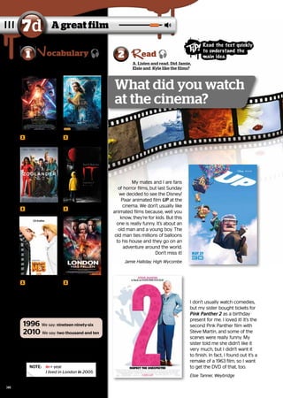 A great film
7d
2
A. Listen and read. Did Jamie,
Elsie and Kyle like the films?
ead
A. Listen and repeat.
What kind of films do you like?
1 ocabulary
B. Look at the box and read the years
a-e aloud. Then listen and check your
answers.
1996 We say: nineteen ninety-six
2010 We say: two thousand and ten
NOTE:	 
in + year
I lived in London in 2005.
a science-fiction
film
a romantic film 	
	
a comedy a horror film
My mates and I are fans
My mates and I are fans
of horror films, but last Sunday
of horror films, but last Sunday
we decided to see the Disney/
we decided to see the Disney/
Pixar animated film
Pixar animated film UP
UP at the
at the
cinema. We don’t usually like
cinema. We don’t usually like
animated films because, well you
animated films because, well you
know, they’re for kids. But this
know, they’re for kids. But this
one is really funny. It’s about an
one is really funny. It’s about an
old man and a young boy. The
old man and a young boy. The
old man ties millions of balloons
old man ties millions of balloons
to his house and they go on an
to his house and they go on an
adventure around the world.
adventure around the world.
Don’t miss it!
Don’t miss it!
Jamie Halliday, High Wycombe
Jamie Halliday, High Wycombe
I don’t usually watch comedies,
I don’t usually watch comedies,
but my sister bought tickets for
but my sister bought tickets for
Pink Panther 2
Pink Panther 2 as a birthday
as a birthday
present for me. I loved it! It’s the
present for me. I loved it! It’s the
second Pink Panther film with
second Pink Panther film with
Steve Martin, and some of the
Steve Martin, and some of the
scenes were really funny. My
scenes were really funny. My
sister told me she didn’t like it
sister told me she didn’t like it
very much, but I didn’t want it
very much, but I didn’t want it
to finish. In fact, I found out it’s a
to finish. In fact, I found out it’s a
remake of a 1963 film, so I want
remake of a 1963 film, so I want
to get the DVD of that, too.
to get the DVD of that, too.
Elsie Tanner, Weybridge
Elsie Tanner, Weybridge
a. 1855
1855 b. 2020
2020 c. 1963
1963
d. 2007
2007 e. 1999
1999
What did you watch
at the cinema?
Read the text quickly
to understand the
main idea.
an animated
film
an adventure film
94
 