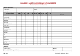 FULL BODY SAFETY HARNESS INSPECTION RECORD
(To be completed on monthly basis)
Page 1 of 1 Form # HSEQ- FBHIR (Rev 2 - Mar 23)
Harness Checklist Sl. No
……….
Sl. No
……….
Sl. No
……….
Sl. No
……….
Sl. No
……….
Sl. No
……….
Sl. No
……….
Sl. No
……….
Sl. No
……….
Remarks
Shoulder Straps
Chest & Back Straps
Waist Straps
BackD-Ring
ShoulderAdjustment
Legible Label
Shoulder Straps
Chest & Back Straps
Waist Straps
Leg Straps
Cuts
Burns
Holes
Deterioration
Corrosive/ worn out
Color code
Others (Specify)
Remarks:
Inspector Name: Signature:
Reviewed By HSE Manager / Incharge Signature:
Project Information
Project Name: Location:
Company name : Date:
 