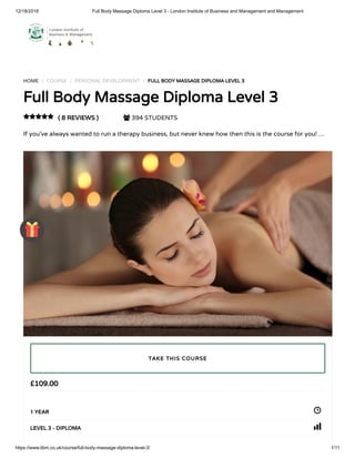 12/18/2018 Full Body Massage Diploma Level 3 - London Institute of Business and Management and Management
https://www.libm.co.uk/course/full-body-massage-diploma-level-3/ 1/11
HOME / COURSE / PERSONAL DEVELOPMENT / FULL BODY MASSAGE DIPLOMA LEVEL 3
Full Body Massage Diploma Level 3
( 8 REVIEWS )  394 STUDENTS
If you’ve always wanted to run a therapy business, but never knew how then this is the course for you! …

£109.00
1 YEAR
LEVEL 3 - DIPLOMA
TAKE THIS COURSE
 
