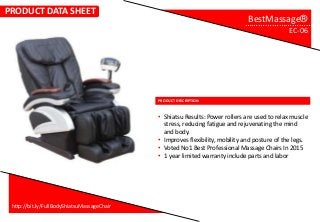 PRODUCT DESCRIPTION
…………………………..
• Shiatsu Results: Power rollers are used to relax muscle
stress, reducing fatigue and rejuvenating the mind
and body.
• Improves flexibility, mobility and posture of the legs.
• Voted No1 Best Professional Massage Chairs In 2015
• 1 year limited warranty include parts and labor
http://bit.ly/FullBodyShiatsuMassageChair
PRODUCT DATA SHEET
BestMassage®
EC-06
 