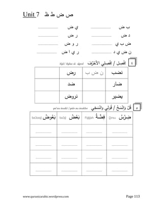‫ض‬ ‫ص‬
7
Unit
www.quranicarabic.wordpress.com Page 113
‫ض‬ ‫ب‬
.........................
‫ض‬ 0
.........................
‫ض‬ ‫د‬
.........................
‫ض‬ ‫ر‬
.........................
0 ‫ب‬ ‫ض‬
.........................
‫ض‬ ‫و‬ ‫ر‬
.........................
‫د‬ 0 ‫ض‬ ‫ن‬
.........................
‫ض‬ ‫ا‬ 0 ‫ر‬
.........................
ِ
‫ا‬
َ
‫ف‬ُ
‫ر‬ْ
‫اﻷﺣ‬ ‫ﻲ‬ِ
‫ﻠ‬ ِ
‫ﺻ‬ْ
‫ﻓ‬ِ
‫ا‬ / ِ
‫ﻞ‬ ِ
‫ﺻ‬ْ
‫ﻓ‬
ruf
h
a
-
ilee al
s
il/ if
s
if
‫ﻧﺿب‬
‫ب‬ ‫ض‬ ‫ن‬
‫رض‬
‫ﺿﺎر‬
‫ﺿد‬
‫ﺿﯾر‬3
‫ﻧروض‬
‫ﻲ‬ِ
‫ﻟ‬‫و‬ُ
‫ﻗ‬ / ْ
‫ﺦ‬ َ
‫ﺳ‬ْ‫ﻧ‬ِ
‫ا‬َ
‫و‬ ْ
‫ﻞ‬ُ
‫ﻗ‬
‫ﻲ‬ِ
‫ﺧ‬ َ
‫ﺳ‬ْ‫اﻧ‬‫و‬
qul wa insakh /qulee wa insakhee
ُ
‫س‬ْ
‫ر‬ ِ
‫ﺿ‬
irsu
D
ُ
‫ﺔ‬ ‫ﱠ‬
‫ﺿ‬ِ
‫ﻓ‬
ah
dd
Fi
ُ
‫ض‬ْ
‫ﻌ‬َ
6
d
ba3
ُ
‫وض‬ُ
‫ﻌ‬َ
6
d
ba3oo
.....................
......................
......................
......................
......................
......................
......................
......................
......................
......................
......................
......................
......................
......................
......................
......................
٤
٥
 