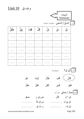 ‫ق‬ ‫ف‬ ‫م‬
10
Unit
www.quranicarabic.wordpress.com Page 158
ْ
‫ﺦ‬َ
‫ﺴ‬ْ
‫ﻨ‬ِ
‫ا‬
/
‫ﻲ‬ِ
‫ﺨ‬َ
‫ﺴ‬ْ
‫ﻨ‬ِ
‫ا‬
insakh / insakhee
َ
‫ن‬ْ
‫َﻴ‬‫أ‬
‫ق‬
‫؟‬
Ayna Qaaf
ِ
‫ب‬ْ‫ﻠ‬َ
‫ﻗ‬
ُ
‫ل‬‫ﺎ‬‫ﻘ‬َ
‫ﺒ‬
ُ
‫وت‬ُ‫ﺘ‬
َ
‫ر‬َ‫ﻔ‬َ
‫ﻨ‬
ُ
‫ﻴر‬ِ
‫ﻘ‬َ‫ﻓ‬
ِ
‫ﻴر‬ِ
‫د‬َ‫ﻗ‬
َ
‫ن‬َ‫ﻔ‬َ
‫ﻜ‬
ُ
‫ق‬َ‫ﻠ‬َ
‫ﻓ‬
ُ
‫ل‬ْ
‫ﻔ‬َ
‫ﺤ‬
ْ
‫ل‬ ِ
‫ﺼ‬
/
‫ﻲ‬ِ
‫ﻠ‬ ِ
‫ﺼ‬
ily
s
il /
s
‫ق‬
‫ا‬
‫ل‬
‫ﻗ‬
‫ﺎل‬
‫ص‬
‫ق‬
‫ﺼ‬ ‫ر‬
‫ﻘ‬
‫ر‬
‫ق‬
‫ل‬ ‫ي‬
.........................
‫س‬
‫ق‬
‫ط‬
.........................
‫ق‬
‫ف‬
.........................
‫و‬
‫ث‬
‫ق‬
..........................
َ
‫ق‬
ِ
‫ق‬
ُ
‫ق‬
َ
‫ﻗ‬

‫ل‬
ْ
‫ف‬ِ
‫ﻗ‬

‫ق‬َ
‫ر‬

‫ق‬َ
‫ط‬
............
...............
...............
............
...............
...............
.............
............
...............
...............
............
...............
...............
.............
............
...............
...............
............
...............
...............
.............
............
...............
...............
............
...............
...............
.............
............
...............
...............
............
...............
...............
.............
١
ِ
‫ر‬ْ
‫د‬َ‫ﺘ‬
‫ﻴﺒﺎت‬
Tadreebaat
٣
َ
‫ﺎل‬َ
‫ﻗ‬
٢
 