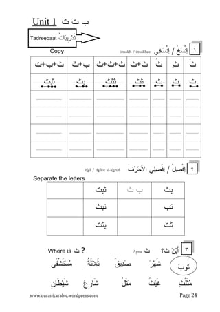 ‫ﺙ‬ ‫ﺕ‬ ‫ﺏ‬
Unit 1
www.quranicarabic.wordpress.com Page 24
‫ﹾ‬‫ﺦ‬
‫ﺴ‬‫ﹾ‬‫ﻨ‬
‫ﺍ‬
/
‫ﻲ‬
‫ﺨ‬
‫ﺴ‬‫ﹾ‬‫ﻨ‬
‫ﺍ‬
Copy insakh / insakhee
‫ﹶ‬
‫ﺙ‬

‫ﺙ‬
‫ﹸ‬
‫ﺙ‬
‫ﺙ‬
+
‫ﺙ‬
‫ﺙ‬
+
‫ﺙ‬
+
‫ﺙ‬
‫ﺏ‬
+
‫ﺙ‬
‫ﺙ‬
+
‫ﺏ‬
+
‫ﺕ‬
‫ﺙ‬
‫ﺙ‬
‫ﺙ‬
‫ﺜﺙ‬
‫ﺜﺜﺙ‬
‫ﺒﺙ‬
‫ﺜﺒ‬
‫ﺕ‬
............
...........
...........
..................
..........................
.....................
........................
............
...........
...........
..................
..........................
.....................
........................
............
...........
...........
..................
..........................
.....................
........................
............
...........
...........
..................
..........................
.....................
........................
ْ‫ل‬
‫ﺼ‬‫ﹾ‬‫ﻓ‬
‫ﺍ‬
/
‫ﻲ‬
‫ﻠ‬
‫ﺼ‬‫ﹾ‬‫ﻓ‬
‫ﺍ‬
‫ﹶ‬
‫ﻑ‬
‫ﺭ‬‫ﺤ‬‫ﺍﻷ‬
ruf
h
a
-
ilee al
s
il / if
s
if
Separate the letters
‫ﺒﺙ‬
‫ﺙ‬ ‫ﺏ‬
‫ﺜﺒﺕ‬
‫ﺘﺏ‬
‫ﺘﺒﺙ‬
‫ﺜﺕ‬
‫ﺒﺜﺕ‬
‫ﺙ؟‬ 
‫ﻥ‬‫ﻴ‬َ
‫ﺃ‬
‫ﺙ‬
Ayna
?
‫ﺙ‬
Where is

‫ﺭ‬‫ﻬ‬‫ﹶ‬
‫ﺸ‬
‫ﹶ‬
‫ﻕ‬‫ﻴ‬
‫ﺩ‬
‫ﺼ‬
‫ﹸ‬
‫ﺔ‬‫ﹶ‬
‫ﺜ‬‫ﹶﻼ‬
‫ﺜ‬
‫ﹶﻰ‬
‫ﻔ‬‫ﹾ‬‫ﺸ‬‫ﹶ‬
‫ﺘ‬‫ﺴ‬
‫ﻤ‬

‫ﺙ‬‫ﱠ‬
‫ﻠ‬‫ﹶ‬
‫ﺜ‬
‫ﻤ‬
ُ
‫ل‬‫ﹶ‬
‫ﺜ‬
‫ﻤ‬ ‫ﹸ‬
‫ﺙ‬‫ﻴ‬‫ﹶ‬
‫ﻏ‬
‫ﹶ‬
‫ﺸ‬
‫ﹶ‬
‫ﻁ‬‫ﻴ‬‫ﹶ‬
‫ﺸ‬ 
‫ﻉ‬‫ﹺ‬
‫ﺭ‬‫ﺎ‬
‫ﹺ‬
‫ﻥ‬‫ﺎ‬
٢

‫ﺏ‬‫ﹶﻭ‬
‫ﺜ‬
١
٣
ِ
‫ﹺ‬
‫ﺭ‬‫ﺩ‬‫ﹶ‬
‫ﺘ‬

‫ﺒ‬‫ﻴ‬
‫ﹸ‬
‫ﺕ‬‫ﺎ‬
Tadreebaat
 