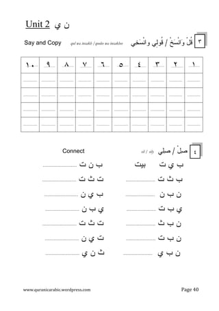‫ﻱ‬ ‫ﻥ‬
2
Unit
www.quranicarabic.wordpress.com Page 40
Say and Copy qul wa insakh /qoolee wa insakhee ‫ﹾ‬‫ﺦ‬
‫ﺴ‬‫ﹾ‬‫ﻨ‬‫ﺍ‬
‫ﻭ‬ ْ‫ل‬‫ﹸ‬
‫ﻗ‬
/
‫ِﻲ‬
‫ﻝ‬‫ﹸﻭ‬
‫ﻗ‬
‫ﻲ‬
‫ﺨ‬
‫ﺴ‬‫ﹾ‬‫ﻨ‬‫ﻭﺍ‬
ْ‫ل‬
‫ﺼ‬
/
‫ﻲ‬
‫ﻠ‬
‫ﺼ‬
sil / sily
Connect
‫ﺕ‬ ‫ﻱ‬ ‫ﺏ‬
‫ﺒﻴﺕ‬
‫ﺕ‬ ‫ﻥ‬ ‫ﺏ‬
.............................
‫ﺕ‬ ‫ﺙ‬ ‫ﺏ‬
.........................
‫ﺕ‬ ‫ﺙ‬ ‫ﺕ‬
.............................
‫ﻥ‬ ‫ﺏ‬ ‫ﻥ‬
.........................
‫ﻥ‬ ‫ﻱ‬ ‫ﺏ‬
.............................
‫ﺕ‬ ‫ﺏ‬ ‫ﻱ‬
.........................
‫ﻥ‬ ‫ﺏ‬ ‫ﻱ‬
.............................
‫ﺙ‬ ‫ﺏ‬ ‫ﻥ‬
.........................
‫ﺕ‬ ‫ﺙ‬ ‫ﺕ‬
.............................
‫ﺕ‬ ‫ﺏ‬ ‫ﻥ‬
.........................
‫ﻥ‬ ‫ﻱ‬ ‫ﺕ‬
.............................
‫ﻱ‬ ‫ﺏ‬ ‫ﻥ‬
.........................
‫ﻱ‬ ‫ﻥ‬ ‫ﺙ‬
.............................
١
٢
٣
٤
٥
٦
٧
٨
٩
١٠
..............
..............
..............
..............
..............
..............
..............
...............
...............
...............
..............
..............
...............
...............
...............
..............
..............
...............
...............
...............
..............
..............
...............
...............
...............
..............
..............
...............
...............
...............
..............
..............
...............
...............
...............
..............
..............
...............
...............
...............
٣
٤
 
