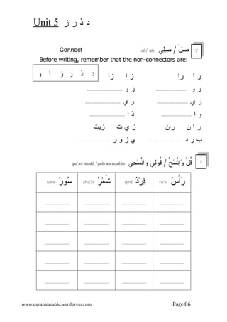 ‫ﺯ‬ ‫ﺭ‬ ‫ﺫ‬ ‫ﺩ‬
5
Unit
www.quranicarabic.wordpress.com Page 86
ْ‫ل‬
‫ﺼ‬
/
‫ﻲ‬
‫ﻠ‬
‫ﺼ‬
sil / sily
Connect
Before writing, remember that the non-connectors are:
‫ﺭ‬
‫ﺍ‬
‫ﺭ‬
‫ﺍ‬
‫ﺯ‬
‫ﺍ‬
‫ﺯ‬
‫ﺍ‬
‫ﺭ‬
‫ﻭ‬
.........................
‫ﺯ‬
‫ﻭ‬
.............................
‫ﺭ‬
‫ﻱ‬
.........................
‫ﺯ‬
‫ﻱ‬
.............................
‫ﻭ‬
‫ﺍ‬
.........................
‫ﺍ‬ ‫ﺫ‬
.............................
‫ﺭ‬
‫ﻥ‬ ‫ﺍ‬
‫ﺭﺍﻥ‬
‫ﺯ‬
‫ﺯﻴﺕ‬ ‫ﺕ‬ ‫ﻱ‬
‫ﺩ‬ ‫ﺭ‬ ‫ﺏ‬
..........................
‫ﻱ‬
‫ﺯ‬
‫ﻭ‬
‫ﺭ‬
...........
..............
‫ﹾ‬‫ﺦ‬
‫ﺴ‬‫ﹾ‬‫ﻨ‬
‫ﺍ‬
‫ﻭ‬ ْ‫ل‬‫ﹸ‬
‫ﻗ‬
/
‫ﻲ‬
‫ﺨ‬
‫ﺴ‬‫ﹾ‬‫ﻨ‬‫ﻭﺍ‬ ‫ِﻲ‬
‫ﻝ‬‫ﹸﻭ‬
‫ﻗ‬
qul wa insakh /qulee wa insakhee

‫ﺱ‬ْ‫ﺃ‬
‫ﺭ‬
ra's

‫ﺩ‬‫ﺭ‬
‫ﻗ‬
qird

‫ﺭ‬‫ﻌ‬‫ﹶ‬
‫ﺸ‬
sha3r

‫ﺭ‬‫ﻭ‬
‫ﺴ‬
soor
.....................
......................
......................
......................
......................
......................
......................
......................
......................
......................
......................
......................
......................
......................
......................
......................
......................
......................
......................
......................
٣
‫ﻭ‬ ‫ﺍ‬ ‫ﺯ‬ ‫ﺭ‬ ‫ﺫ‬ ‫ﺩ‬
٤
 