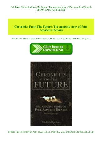 Full Book Chronicles From The Future: The amazing story of Paul Amadeus Dienach
EBOOK EPUB KINDLE PDF
Chronicles From The Future: The amazing story of Paul
Amadeus Dienach
Pdf free^^, Download and Read online, Download, ^DOWNLOAD P.D.F.#, [Doc]
[[FREE] [READ] [DOWNLOAD]], {Read Online}, [PDF] Download, DOWNLOAD FREE, (Ebook pdf)
 