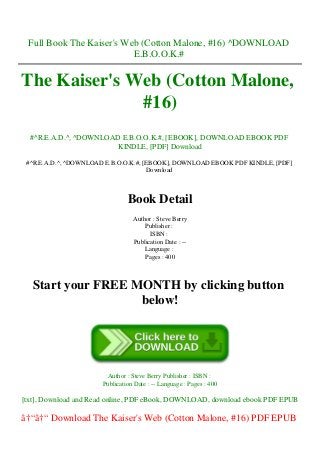 Full Book The Kaiser's Web (Cotton Malone, #16) ^DOWNLOAD
E.B.O.O.K.#
The Kaiser's Web (Cotton Malone,
#16)
#^R.E.A.D.^, ^DOWNLOAD E.B.O.O.K.#, [EBOOK], DOWNLOAD EBOOK PDF
KINDLE, [PDF] Download
#^R.E.A.D.^, ^DOWNLOAD E.B.O.O.K.#, [EBOOK], DOWNLOAD EBOOK PDF KINDLE, [PDF]
Download
Book Detail
Author : Steve Berry
Publisher :
ISBN :
Publication Date : --
Language :
Pages : 400
Start your FREE MONTH by clicking button
below!
Author : Steve Berry Publisher : ISBN :
Publication Date : -- Language : Pages : 400
[txt], Download and Read online, PDF eBook, DOWNLOAD, download ebook PDF EPUB
â†“â†“ Download The Kaiser's Web (Cotton Malone, #16) PDF EPUB
 
