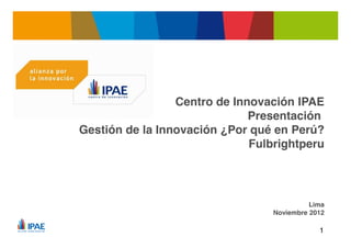 Centro de Innovación IPAE
                                    Presentación
      Gestión de la Innovación ¿Por qué en Perú?
                                    Fulbrightperu




                                                  Lima
                                        Noviembre 2012

Pla!"#$"%&'($&$!)*+,-!"./0.1./02
         3$!)45"#$"%!!56*+,-!"1%789
                                                    1
 
