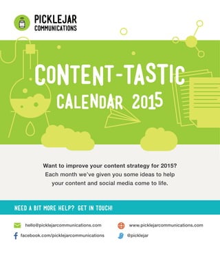 Want to improve your content strategy for 2015?
Each month we’ve given you some ideas to help
your content and social media come to life.
www.picklejarcommunications.comhello@picklejarcommunications.com
facebook.com/picklejarcommunications @picklejar
Need a bit more help? Get in touch!
 
