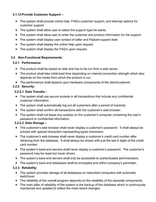 3.1.12 Provide Customer Support. -
 The system shall provide online help, FAQ’s customer support, and sitemap options for
customer support.
 The system shall allow user to select the support type he wants.
 The system shall allow user to enter the customer and product information for the support.
 The system shall display user contact of seller and Flipkart support desk
 The system shall display the online help upon request.
 The system shall display the FAQ’s upon request.
3.2 Non-Functional Requirements:
3.2.1 Performance:
 The product shall be based on web and has to be run from a web server.
 The product shall take initial load time depending on internet connection strength which also
depends on the media from which the product is run.
 The performance shall depend upon hardware components of the client/customer.
3.2.2 Security:
3.2.2.1 Data Transfer -
 The system shall use secure sockets in all transactions that include any confidential
customer information.
 The system shall automatically log out all customers after a period of inactivity.
 The system shall confirm all transactions with the customer’s web browser.
 The system shall not leave any cookies on the customer’s computer containing the user’s
password or confidential information.
3.2.2.2 Data Storage -
 The customer’s web browser shall never display a customer’s password. It shall always be
echoed with special characters representing typed characters.
 The customer’s web browser shall never display a customer’s credit card number after
retrieving from the database. It shall always be shown with just the last 4 digits of the credit
card number.
 The system’s back-end servers shall never display a customer’s password. The customer’s
password may be reset but never shown.
 The system’s back-end servers shall only be accessible to authenticated administrators.
 The system’s back-end databases shall be encrypted and within company’s perimeter.
3.2.3 Reliability:
 The system provides storage of all databases on redundant computers with automatic
switchover.
 The reliability of the overall program depends on the reliability of the separate components.
 The main pillar of reliability of the system is the backup of the database which is continuously
maintained and updated to reflect the most recent changes.
 