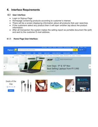 4. Interface Requirements
4.1 User interface
 Login or Signup Page
 Homepage containing products according to customer’s interest.
 There will be a screen displaying information about all products that user searches.
 If the customers select any product then it will open another tap about the product
information.
 After all transaction the system makes the selling report as portable document file (pdf)
and sent to the customer E-mail address.
4.1.1 Home Page User Interface:
 