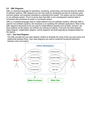 5.2 UML Diagrams
UML is a standard language for specifying, visualizing, constructing, and documenting the artifacts
of software systems. UML diagrams are not only made for developers but also for business users,
common people, and anybody interested to understand the system. The system can be a software
or non-software system. Thus it must be clear that UML is not a development method rather it
companies with processes to make it a successful system.
UML is a modeling language used to model software and non-software systems. Although UML is
used for non-software systems, the emphasis is on modeling OO software applications. Most of the
UML diagrams discussed so far are used to model different aspects such as static, dynamic, etc.
Now whatever be the aspect, the artifacts are nothing but objects. If we look into class diagram,
object diagram, collaboration diagram, activity diagrams all would basically be designed based on
the objects.
5.2.1 Use Case Diagram:
The UML provides the use case diagram notation to illustrate the name of the use case actors and
relationship between them. User case diagrams are used to model the functional interaction
between users and system.
 