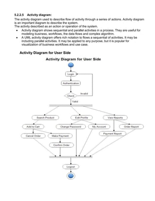 5.2.2.5 Activity diagram:
The activity diagram used to describe flow of activity through a series of actions. Activity diagram
is an important diagram to describe the system.
The activity described as an action or operation of the system.
 Activity diagram shows sequential and parallel activities in a process. They are useful for
modeling business, workflows, the data flows and complex algorithm.
 A UML activity diagram offers rich notation to flows a sequential of activities. It may be
including parallel activities. It may be applied to any purpose, but it is popular for
visualization of business workflows and use case.
Activity Diagram for User Side
 
