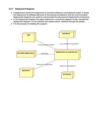 5.2.7 Deployment Diagram:
 A deployment shows the assignment of concrete artifacts to computational nodes. It shows
the deployment of software elements to the physical architecture, and the communication.
Deployment diagrams are useful to communicate the physical and deployment architecture.
 In the deployment diagram the object reference in component diagram is also included the
deployment diagram. In this authority and system admin, interface through the people.
 It is the process of installing the program.
 