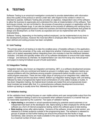 6. TESTING
Software Testing is an empirical investigation conducted to provide stakeholders with information
about the quality of the product or service under test, with respect to the context in which it is
intended to operate. Software Testing also provides an objective, independent view of the software
to allow the business to appreciate and understand the risks at implementation of the software. Test
techniques include, but are not limited to, the process of executing a program or application with the
intent of finding software bugs. It can also be stated as the process of validating and verifying that a
software program/application/product meets the business and technical requirements that guided its
design and development, so that it works as expected and can be implemented with the same
characteristics.
Software Testing, depending on the testing method employed, can be implemented at any time in
the development process, however the most test effort is employed after the requirements have
been defined and coding process has been completed.
6.1 Unit Testing:
The primary goal of unit testing is to take the smallest piece of testable software in the application,
isolate it from the remainder of the code, and determine whether it behaves exactly as you expect.
Each unit is tested separately before integrating them into modules to test the interfaces between
modules. Unit tests are typically written and run by software developers to ensure that code meets
it design and behaves as intended. Its implementation can vary from being very manual (pencil
and paper) to being formalized as part of build automation.
6.2 Integration Testing:
Integration testing, also known as integration and testing (I&T), is a software development process
which program units are combined and tested as groups in multiple ways. Integration testing can
expose problems with the interfaces among program components before trouble occurs in real-
world program execution. There are two major ways of carrying out an integration test, called the
bottom-up method and the top-down method. Bottom-up integration testing begins with unit testing,
followed by tests of progressively higher-level combinations of units called modules or builds. In
top-down integration testing, the highest-level modules are tested first and progressively lower-
level modules are tested after that. In a comprehensive software development environment,
bottom-up testing is usually done first, followed by top-down testing.
6.3 Validation testing:
At the validation level, testing focuses on user visible actions and user recognizable output from the
system. Validations testing is said to be successful when software functions in a manner that can
be reasonably expected by the customer. Two types of validation testing
 Alpha testing is simulated or actual operational testing by potential users/customers or an
independent test team at the developers' site. Alpha testing is often employed for off-the-shelf
software as a form of internal acceptance testing, before the software goes to beta testing.
 Beta testing comes after alpha testing. Versions of the software, known as beta version, are
released to a limited audience outside of the programming team. The software is released to
groups of people so that further testing can ensure the product has few faults or bugs.
Sometimes, beta versions are made available to the open public to increase the feedback field
to a maximal number of future users
 