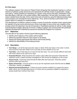 6.4 Test cases:
This software explains Test cases for Flipkart Online Shopping Web Application testing is a critical
element of software quality assurance and represents the ultimate review of specification, design
and coding. Testing presents an interesting of a system using various test data. Preparation of the
test data plays a vital role in the system testing. After preparation, the test data, the system under
study is tested those test data. Errors were found and corrected by using the following testing steps
and corrections are recorded for future references. Thus, series of testing is performed on the
system before it is already for implementation.
The development of software systems involves a series of production activities where opportunities
for injection of human errors are enormous. Errors may begin to occur at the very inception of the
process where the objectives may be erroneously or imperfectly specified as well as in later design
and development stages. Because of human in ability to perform and communicate with perfection,
software development is followed by assurance activities ER Diagram for Customer.
6.4.1 Objectives:
The test plan for the system should support following objectives:
 Identify which features of the system will be tested.
 Define the pass/fail criteria for each feature to be tested.
 Specify the testing approaches that will be used during testing.
 Identify the deliverables of the testing process.
6.4.2 Description:
 Test Steps - List all the test execution steps in detail. Write test steps in the order in which
they should be executed. Make sure to provide as many details as you can.
 Test Data - Use of test data as an input for this test case. You can provide different data sets
with exact values to be used as an input.
 Expected Result - What should be the system output after test execution? Describe the
expected result in detail including message/error that should be displayed on the screen.
 Actual result - Actual test result should be filled after test execution. Describe system
behavior after test execution.
 Status (Pass/Fail) - If actual result is not as per the expected result mark this test as failed.
Otherwise, update it as passed.
 Notes/Comments/Questions - If there are some special conditions to support the above
fields, which can’t be described above or if there are any questions related to expected or
actual results then mention them here.
 