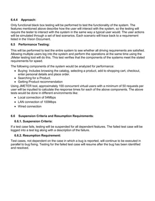 6.4.4 Approach:
Only functional black box testing will be performed to test the functionality of the system. The
features mentioned above describe how the user will interact with the system, so the testing will
require the tester to interact with the system in the same way a typical user would. The user actions
will be simulated through a set of test scenarios. Each scenario will trace back to a requirement
listed in the Vision Document.
6.5 Performance Testing:
This will be performed to test the entire system to see whether all driving requirements are satisfied.
Allowing multiple users log into the system and perform the operations at the same time using the
JMeter testing tool will do this. This test verifies that the components of the systems meet the stated
requirements for speed.
The following components of the system would be analyzed for performance:
 Buying: Includes browsing the catalog, selecting a product, add to shopping cart, checkout,
enter personal details and place order.
 Searching for a Product.
 Getting Product recommendation
Using JMETER tool, approximately 100 concurrent virtual users with a minimum of 50 requests per
user will be inputted to calculate the response times for each of the above components. The above
tests would be done in different environments like:
 Local connection of 54Mbps
 LAN connection of 100Mbps
 Wired connection
6.6 Suspension Criteria and Resumption Requirements:
6.6.1. Suspension Criteria:
If a test case fails, testing will be suspended for all dependent features. The failed test case will be
logged into a test log along with a description of the failure.
6.6.2. Resumption Requirement:
Test cases, not dependent on the case in which a bug is reported, will continue to be executed in
parallel to bug fixing. Testing for the failed test case will resume after the bug has been identified
and resolved.
 