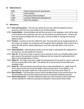 1.6 Abbreviations:
SRS System Requirements Specification
UI User Interface
FAQ Frequently Asked Questions
CRM Customer Relationship Management
DFD Data Flow Diagram
1.7 Definitions:
1.7.1 End user/Customer - The end user will be the one who visits the website and buys
products online from the ones added by the Vendors/Sellers.
1.7.2 Vendor/Seller - Vendors/Sellers will add their products to the database, which will be seen
in the website to the customers who can buy the products by selecting them. Vendors will
have the special privileges than the end users, and have ability to manage the products
added by them.
1.7.3 Product - A product is the item offered for sale. The price that can be charged depends on
the market, the quality, the marketing and the segment that is targeted. Each product has a
useful life after which it needs replacement, and a life cycle after which it has to be re-
invented.
1.7.4 Administrators - Administrators are the ones who adds or administers the categories for
the products, and administers the Vendors.
1.7.5 User ID - At the time of login or signup user is required to enter our complete details which
gets saved at the particular company’s database and our unique ID is generated which
helps in all correspondence in future.
1.7.6 Seller ID - The seller must have a seller ID and password for this which is used to verify and
find the unique profile of the seller. This allows him to list the products that seller have
available to sell.
1.7.7 Order ID – Each purchased and sold item has a unique Identification no. called Order ID
that is used to track and record the details of the purchase done on the platform. It is
generated by the system itself and no two product can ever have same Order ID.
1.7.8 Bank Details - The transaction amount will be transferred back to the saved account. So
the bank details will be synchronized and saved at the backend database securely.
1.7.9 Online Discussion - The data collected through the online discussion will be spread at
various websites for reference purposes and people’s review points will be noted.
 