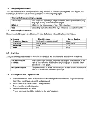 2.5 Design Implementation:
The user interface shall be implemented using any tool or software package like Java Applet, MS
Front Page, Enterprise Java-Beans (EJB) etc. on following languages.
Client-side Programming Language
JavaScript JavaScript is a lightweight, object-oriented, cross-platform scripting
language, mainly used within web pages.
HTML5 HTML5 is the fifth revision of the HTML standard.
CSS Cascading Style Sheets define style rules in a separate CSS file.
2.6 Operating Environment:
Recommended browsers are Chrome, Firefox, Safari and Internet Explorer 8 or higher.
Particulars Client System Server System
Operating System Windows/Linux/Android/iOS Linux
Processor Intel or AMD Intel or AMD
Hard Disk 1 GB 1 TB
RAM 256 8GB
2.7 Analytics
Analytics are required in order to monitor and analyze the requirements details from customers.
Structured Data
Formats
The Open Graph protocol, originally developed by Facebook, is an
RDF a-based format that enables any web page to become a rich
object in a social graph.
Google Analytics Google Analytics is a free service to get detailed statistics about the
visitors of a website, provided by Google.
2.8 Assumptions and Dependencies
 The customer and seller must have basic knowledge of computers and English language.
 Each User must have a User ID and password.
 Each Seller must have Seller ID and password.
 There must be an Administrator.
 Internet connection is a must.
 Proper browsers should be installed in the user’s system.
 