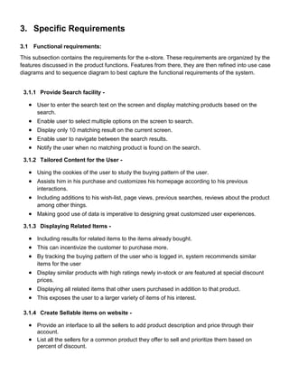 3. Specific Requirements
3.1 Functional requirements:
This subsection contains the requirements for the e-store. These requirements are organized by the
features discussed in the product functions. Features from there, they are then refined into use case
diagrams and to sequence diagram to best capture the functional requirements of the system.
3.1.1 Provide Search facility -
 User to enter the search text on the screen and display matching products based on the
search.
 Enable user to select multiple options on the screen to search.
 Display only 10 matching result on the current screen.
 Enable user to navigate between the search results.
 Notify the user when no matching product is found on the search.
3.1.2 Tailored Content for the User -
 Using the cookies of the user to study the buying pattern of the user.
 Assists him in his purchase and customizes his homepage according to his previous
interactions.
 Including additions to his wish-list, page views, previous searches, reviews about the product
among other things.
 Making good use of data is imperative to designing great customized user experiences.
3.1.3 Displaying Related Items -
 Including results for related items to the items already bought.
 This can incentivize the customer to purchase more.
 By tracking the buying pattern of the user who is logged in, system recommends similar
items for the user
 Display similar products with high ratings newly in-stock or are featured at special discount
prices.
 Displaying all related items that other users purchased in addition to that product.
 This exposes the user to a larger variety of items of his interest.
3.1.4 Create Sellable items on website -
 Provide an interface to all the sellers to add product description and price through their
account.
 List all the sellers for a common product they offer to sell and prioritize them based on
percent of discount.
 