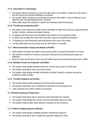 3.1.5 Easy Return or Exchange -
 The system allows customers to return the item back to the seller in case he or she doesn’t
like the product and get the feedback of customer
 The system allows customer to exchange the product with seller in case of delivery of any
defective item and get feedback from customer.
 Notify seller about the customer’s reason and feedback about the product.
3.1.6 Provide personalized profile -
 The seller’s and customer’s profile contain all details of seller and customer respectively like
contact, location, address and seller’s license.
 To display both the active and completed order history in the customer profile.
 To allow user to select the order from the order history and detailed information.
 To display the most frequently searched items by the user in the profile.
 To help seller keep list of products and its information in its profile.
3.1.7 Move transaction money and details to Profile -
 Safe transfer of money into seller’s bank account after successful transaction of money.
 Add details of transfer of money to company’s selling and purchasing events logs and
database.
 Send an order confirmation to the user and seller about the purchase through email or SMS.
3.1.8 Detailed invoice for Customer and Seller -
 The system shall display detailed invoice for current order once it is confirmed.
 The system shall allow user to print the invoice.
 The system shall display detailed information of seller’s detail to customer as well as
customer’s detail to seller.
3.1.9 Provide shopping cart facility -
 The system shall provide shopping cart during online purchase.
 The system shall allow user to add/remove products in the shopping cart.
 Later customer can confirm orders for purchase.
3.1.10 Online tracking of shipments -
 The system shall allow user to enter the order information for tracking.
 The system shall display the current tracking information about the order
 The system notifies seller about delivery of product to the consumer.
3.1.11 Allow multiple payment methods -
 The system shall display available payment methods for payment.
 The system shall allow user to select the payment method for order.
 