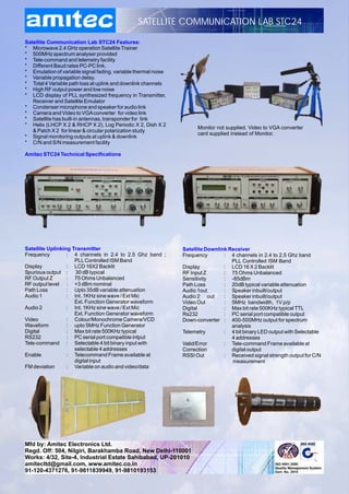 SATELLITE COMMUNICATION LAB STC24

Satellite Communication Lab STC24 Features:
* Microwave 2.4 GHz operation Satellite Trainer
* 500MHz spectrum analyser provided
* Tele-command and telemetry facility
* Different Baud rates PC-PC link.
* Emulation of variable signal fading, variable thermal noise
* Variable propagation delay.
* Total 4 Variable path loss at uplink and downlink channels
* High RF output power and low noise
* LCD display of PLL synthesized frequency in Transmitter,
   Receiver and Satellite Emulator
* Condenser microphone and speaker for audio link
* Camera and Video to VGA converter for video link
* Satellite has built-in antennas, transponder for link
* Helix (LHCP X 2 & RHCP X 2), Log Periodic X 2, Dish X 2
                                                                      Monitor not supplied. Video to VGA converter
   & Patch X 2 for linear & circular polarization study
                                                                      card supplied instead of Monitor.
* Signal monitoring outputs at uplink & downlink
* C/N and S/N measurement facility

Amitec STC24 Technical Specifications




Satellite Uplinking Transmitter                                 Satellite Downlink Receiver
Frequency         : 4 channels in 2.4 to 2.5 Ghz band ;         Frequency        : 4 channels in 2.4 to 2.5 Ghz band
                     PLL Controlled ISM Band                                        PLL Controlled ISM Band
Display           : LCD 16X2 Backlit                            Display          : LCD 16 X 2 Backlit
Spurious output : 30 dB typical                                 RF Input Z       : 75 Ohms Unbalanced
RF Output Z       : 75 Ohms Unbalanced                          Sensitivity      : -85dBm
RF output level : +3 dBm nominal                                Path Loss        : 20dB typical variable attenuation
Path Loss         : Upto 35dB variable attenuation              Audio 1out       : Speaker inbuilt/output
Audio 1           : Int. 1KHz sine wave / Ext Mic               Audio 2 out      : Speaker inbuilt/output
                     Ext. Function Generator waveform           Video Out        : 5MHz bandwidth, 1V p/p
Audio 2           : Int. 1KHz sine wave / Ext Mic               Digital          : Max bit rate 500KHz typical TTL
                     Ext. Function Generator waveform           Rs232            : PC serial port compatible output
Video             : Colour/Monochrome Camera/VCD                Down-converter : 400-500MHz output for spectrum
Waveform          : upto 5MHz Function Generator                                    analysis
Digital           : Max bit rate 500KHz typical                 Telemetry        : 4 bit binary LED output with Selectable
RS232             : PC serial port compatible intput                                4 addresses
Tele-command : Selectable 4 bit binary input with               Valid/Error      : Tele-command Frame available at
                     selectable 4 addresses                     Correction          digital output
Enable            : Telecommand Frame available at              RSSI Out         : Received signal strength output for C/N
                     digital input                                                  measurement
FM deviation      : Variable on audio and video/data




Mfd by: Amitec Electronics Ltd.
Regd. Off: 504, Nilgiri, Barakhamba Road, New Delhi-110001
Works: 4/32, Site-4, Industrial Estate Sahibabad, UP-201010
amitecltd@gmail.com, www.amitec.co.in
91-120-4371276, 91-9811839949, 91-9810193153
 