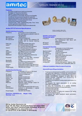 SATELLITE TRAINER STC10

Features:
*   Emulation of path loss at uplink and downlink
*   Emulation of frequency translation
*   High RF output power and low noise
*   PLL synthesizer in Transmitter, Receiver and Satellite
*   Condenser microphone and speaker for audio link
*   Camera and Video to VGA converter Card for video link
*   2 Dish & 2 Patch for linear polarization study
*   C/N and S/N measurement facility
*   Transmit Audio, Video, Digital/analog data, Tone, Voice,
    function generator waveforms etc.
*   Receives & demodulates 3 Signals Simultaneously

Amitec STC10 Technical Specifications
                                                                                     Monitor not supplied. Video to VGA
Satellite Uplinking Transmitter                                                      converter card supplied for Video link.
Frequency         :    4 channels in 2.4 to 2.5 Ghz band ;
                       PLL with frequency selection switch &
                       LED indication                               Satellite Link Emulator
Spurious output :      - 30 dB typical                              Transponder Uplink
RF Output Z       :    75 Ohms Unbalanced                           Frequency        :    4 channels in 2.4 to 2.5 Ghz band ;
RF output level :      +3 dBm nominal with wideband RF                                    PLL Synthesized ISM Band with
                       amplifier with no manual matching                                  select switch
                       required                                     RF Input Z       :    75 Ohms Unbalanced
Path Loss         :    Upto 35dB variable attenuation               Sensitivity      :    -80dBm
Audio 1           :    Int. 1KHz sine wave / Ext Mic
                       Ext. Function Generator waveform             Transponder Downlink
Audio 2           :    Int. 1KHz sine wave / Ext Mic                Frequency       :  4 channels in 2.4 to 2.5 Ghz band ;
                       Ext. Function Generator waveform                                PLL Synthesized ISM Band
Video             :    Analog Camera/VCD compatible                 Spurious output :  - 30 dB typical
Waveform          :    upto 5MHz Function Generator                 RF Output Z     :  75 Ohms Unbalanced
Digital           :    Max rate 100KHz typical                      RF output level :  0 dBm nominal
Baseband          :    Transmits 3 signals simultaneously           Path Loss       :  Upto 30dB variable attenuation
                       at each uplink frequency                     Link Fail       :  Switch to disable link
Processor         :    PIC16F4 - 8 bit RISC processor               Band limiting   :  16MHz fixed typical
                       based PLL with 4 Mhz clock                   Antennas        :  Patch antenna X2
Bandwidth         :    16 Mhz                                       Power Supply    :  100-240V AC 47-63Hz
Modulation        :    5/ 5.5MHz Audio FM Modulation                Accessories     :  Camera, Microphone, Video to VGA
                       8 Mhz Video FM Modulation                                       converter Card, Cables BNC-BNC X2
Antenna           :    Detachable Parabolic dish with mount
Inputs            :    separate terminals for different inputs      E-Manual: Installation Video for ease of Learning
Power Supply      :    100-240V AC 47-63Hz
                                                                    Area and Scope of Experimentation:
Satellite Downlink Receiver
Frequency        :   4 channels in 2.4 to 2.5 Ghz band              *   To set up an active & passive satellite communication link
                     PLL Controlled ISM Band                            and study their difference. To study the communication
RF Input Z       :   75 Ohms Unbalanced                                 satellite link design: process of transmitting a signal to a
Sensitivity      :   -80dBm                                             satellite (UPLINKING), reception of same signal via
Audio 1out       :   Speaker inbuilt/output                             satellite (DOWN LINKING) and functioning of
Audio 2 out      :   Speaker inbuilt/output                             transponder of a satellite.
Video Out        :   5MHz, 1V p/p                                   *   To measure the baseband analog signal parameters in a
Digital          :   Max rate 100KHz typical TTL                        satellite link.
RSSI Out         :   Received signal strength output for            *   To measure the signal parameters in an analog
                     C/N measurement                                    FM/FDMTV Satellite link.
IF               :   479.5MHz                                       *   To study the functionality of a satellite MODEM.
Antenna          :   Detachable Parabolic dish with mount           *   To study the phenomenon of Linear polarization.
Demodulation     :   receives & demodulates 3 signals               *   To measure the C/N ratio.
                     simulataneously                                *   To measure the S/N ratio.
Power Supply     :   100-240V AC 47-63Hz                            *   To study the effect of fading and measure the fading
                                                                        margin of a received signal.
Dimension : 55X34X36 cms.       Weight : 12 Kg                      *   To measure the digital baseband signal parameters
Warranty: 3 yrs.                                                        in a satcom link.




Mfd by: Amitec Electronics Ltd.
Regd. Off: 504, Nilgiri, Barakhamba Road, New Delhi-110001
Works: 4/32, Site-4, Industrial Estate Sahibabad, UP-201010
amitecltd@gmail.com, www.amitec.co.in
91-120-4371276, 91-9811839949, 91-9810193153
 